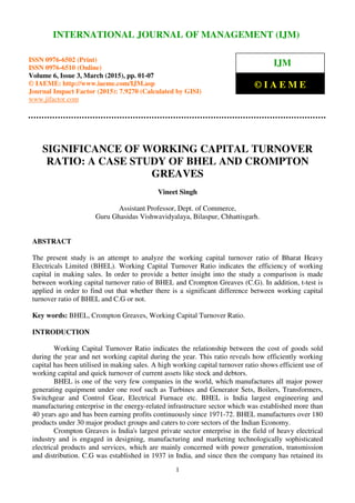 International Journal of Management (IJM), ISSN 0976 – 6502(Print), ISSN 0976 - 6510(Online),
Volume 6, Issue 3, March (2015), pp. 01-07 © IAEME
1
SIGNIFICANCE OF WORKING CAPITAL TURNOVER
RATIO: A CASE STUDY OF BHEL AND CROMPTON
GREAVES
Vineet Singh
Assistant Professor, Dept. of Commerce,
Guru Ghasidas Vishwavidyalaya, Bilaspur, Chhattisgarh.
ABSTRACT
The present study is an attempt to analyze the working capital turnover ratio of Bharat Heavy
Electricals Limited (BHEL). Working Capital Turnover Ratio indicates the efficiency of working
capital in making sales. In order to provide a better insight into the study a comparison is made
between working capital turnover ratio of BHEL and Crompton Greaves (C.G). In addition, t-test is
applied in order to find out that whether there is a significant difference between working capital
turnover ratio of BHEL and C.G or not.
Key words: BHEL, Crompton Greaves, Working Capital Turnover Ratio.
INTRODUCTION
Working Capital Turnover Ratio indicates the relationship between the cost of goods sold
during the year and net working capital during the year. This ratio reveals how efficiently working
capital has been utilised in making sales. A high working capital turnover ratio shows efficient use of
working capital and quick turnover of current assets like stock and debtors.
BHEL is one of the very few companies in the world, which manufactures all major power
generating equipment under one roof such as Turbines and Generator Sets, Boilers, Transformers,
Switchgear and Control Gear, Electrical Furnace etc. BHEL is India largest engineering and
manufacturing enterprise in the energy-related infrastructure sector which was established more than
40 years ago and has been earning profits continuously since 1971-72. BHEL manufactures over 180
products under 30 major product groups and caters to core sectors of the Indian Economy.
Crompton Greaves is India's largest private sector enterprise in the field of heavy electrical
industry and is engaged in designing, manufacturing and marketing technologically sophisticated
electrical products and services, which are mainly concerned with power generation, transmission
and distribution. C.G was established in 1937 in India, and since then the company has retained its
INTERNATIONAL JOURNAL OF MANAGEMENT (IJM)
ISSN 0976-6502 (Print)
ISSN 0976-6510 (Online)
Volume 6, Issue 3, March (2015), pp. 01-07
© IAEME: http://www.iaeme.com/IJM.asp
Journal Impact Factor (2015): 7.9270 (Calculated by GISI)
www.jifactor.com
IJM
© I A E M E
 
