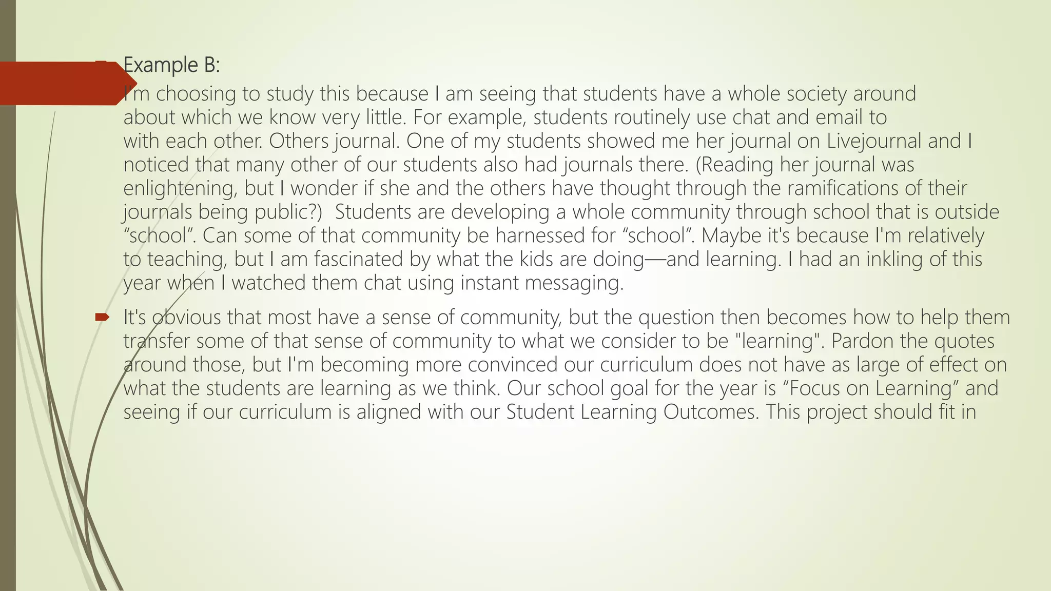  Example B:
 I'm choosing to study this because I am seeing that students have a whole society around
about which we know very little. For example, students routinely use chat and email to
with each other. Others journal. One of my students showed me her journal on Livejournal and I
noticed that many other of our students also had journals there. (Reading her journal was
enlightening, but I wonder if she and the others have thought through the ramifications of their
journals being public?) Students are developing a whole community through school that is outside
“school”. Can some of that community be harnessed for “school”. Maybe it's because I'm relatively
to teaching, but I am fascinated by what the kids are doing—and learning. I had an inkling of this
year when I watched them chat using instant messaging.
 It's obvious that most have a sense of community, but the question then becomes how to help them
transfer some of that sense of community to what we consider to be "learning". Pardon the quotes
around those, but I'm becoming more convinced our curriculum does not have as large of effect on
what the students are learning as we think. Our school goal for the year is “Focus on Learning” and
seeing if our curriculum is aligned with our Student Learning Outcomes. This project should fit in
 