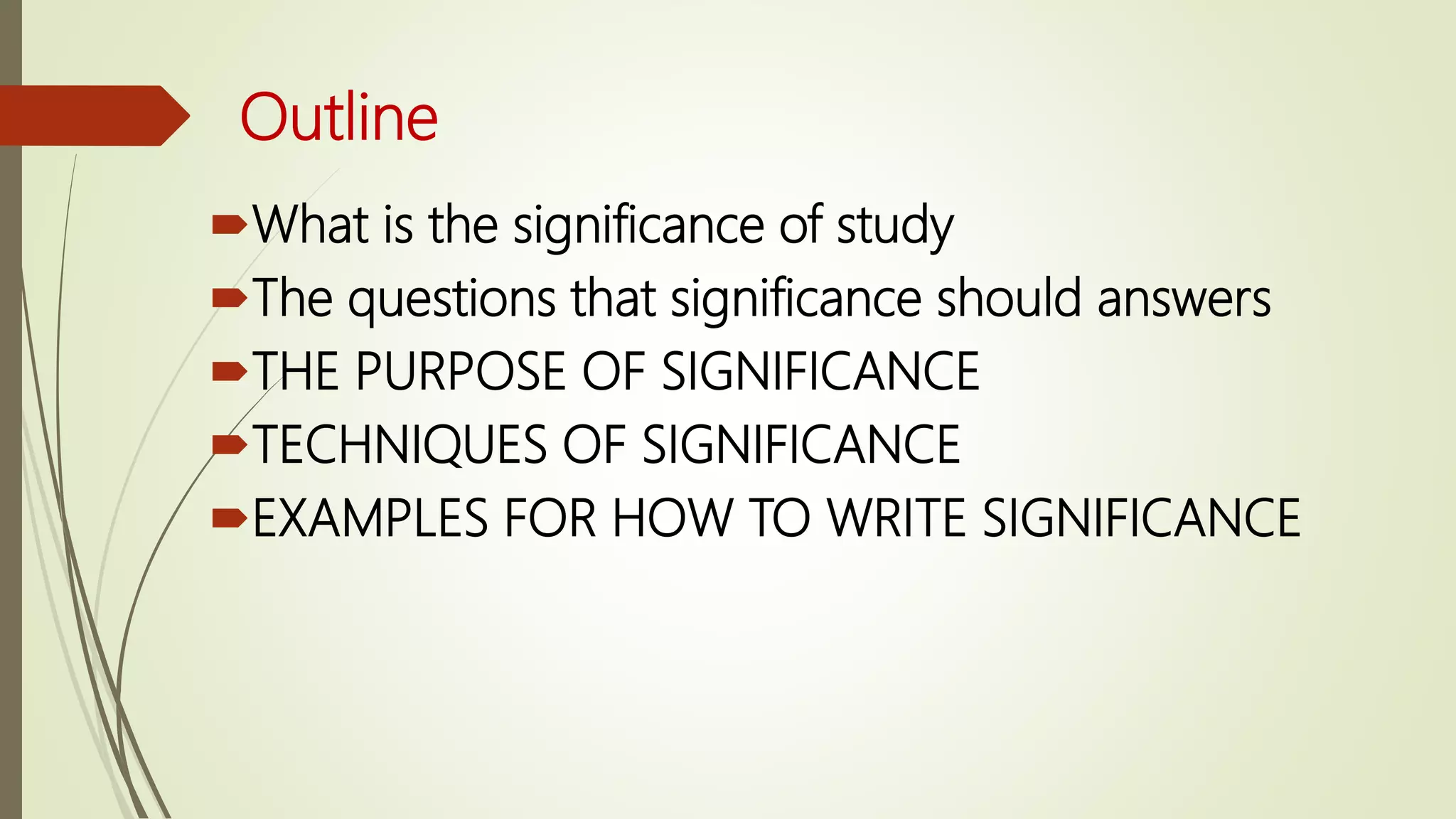 Outline
What is the significance of study
The questions that significance should answers
THE PURPOSE OF SIGNIFICANCE
TECHNIQUES OF SIGNIFICANCE
EXAMPLES FOR HOW TO WRITE SIGNIFICANCE
 