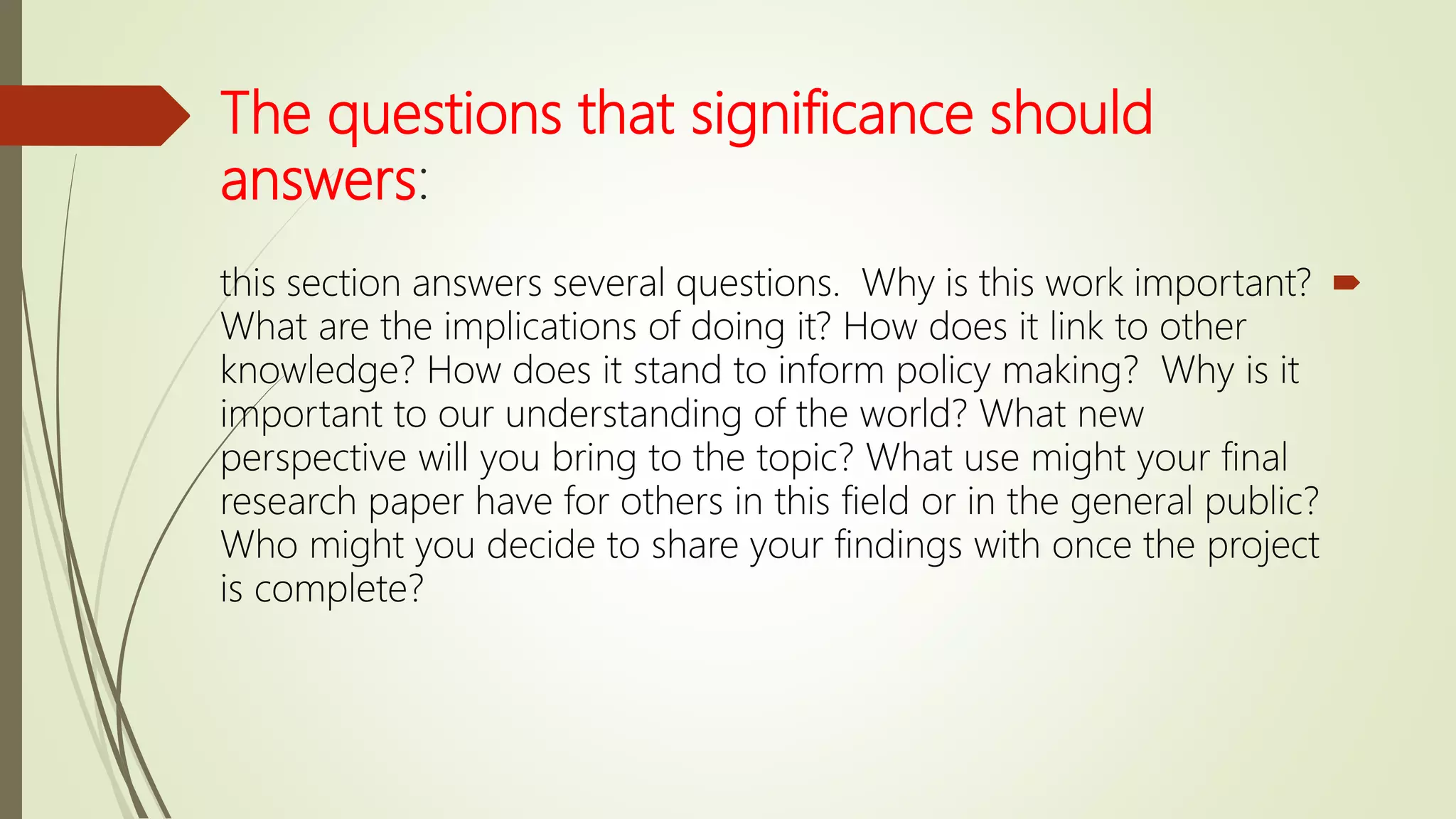 The questions that significance should
answers:
this section answers several questions. Why is this work important?
What are the implications of doing it? How does it link to other
knowledge? How does it stand to inform policy making? Why is it
important to our understanding of the world? What new
perspective will you bring to the topic? What use might your final
research paper have for others in this field or in the general public?
Who might you decide to share your findings with once the project
is complete?
 
