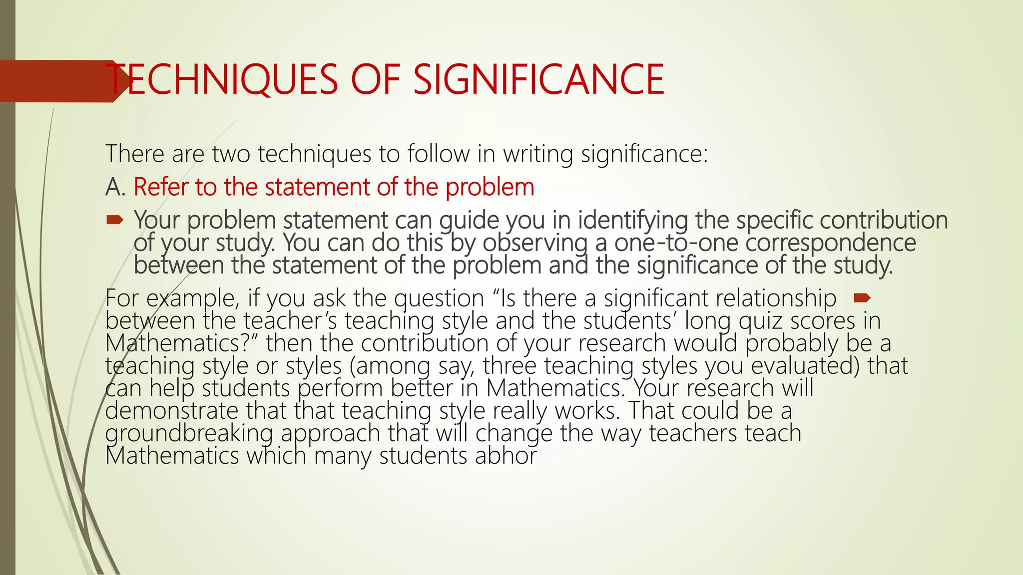 TECHNIQUES OF SIGNIFICANCE
There are two techniques to follow in writing significance:
A. Refer to the statement of the problem
 Your problem statement can guide you in identifying the specific contribution
of your study. You can do this by observing a one-to-one correspondence
between the statement of the problem and the significance of the study.
For example, if you ask the question “Is there a significant relationship
between the teacher’s teaching style and the students’ long quiz scores in
Mathematics?” then the contribution of your research would probably be a
teaching style or styles (among say, three teaching styles you evaluated) that
can help students perform better in Mathematics. Your research will
demonstrate that that teaching style really works. That could be a
groundbreaking approach that will change the way teachers teach
Mathematics which many students abhor
 
