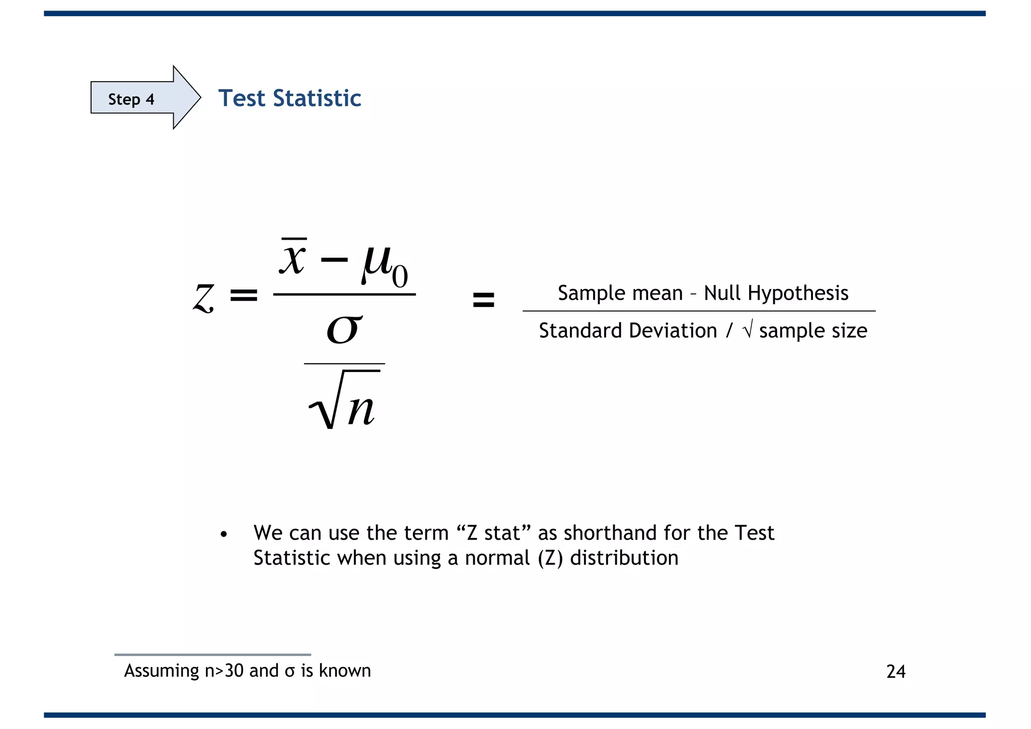 Test Statistic
• We can use the term “Z stat” as shorthand for the Test
Statistic when using a normal (Z) distribution
24
Sample mean – Null Hypothesis
Standard Deviation / Ö sample size
Assuming n>30 and σ is known
=
Step 4
z =
x − µ0
σ
n
 