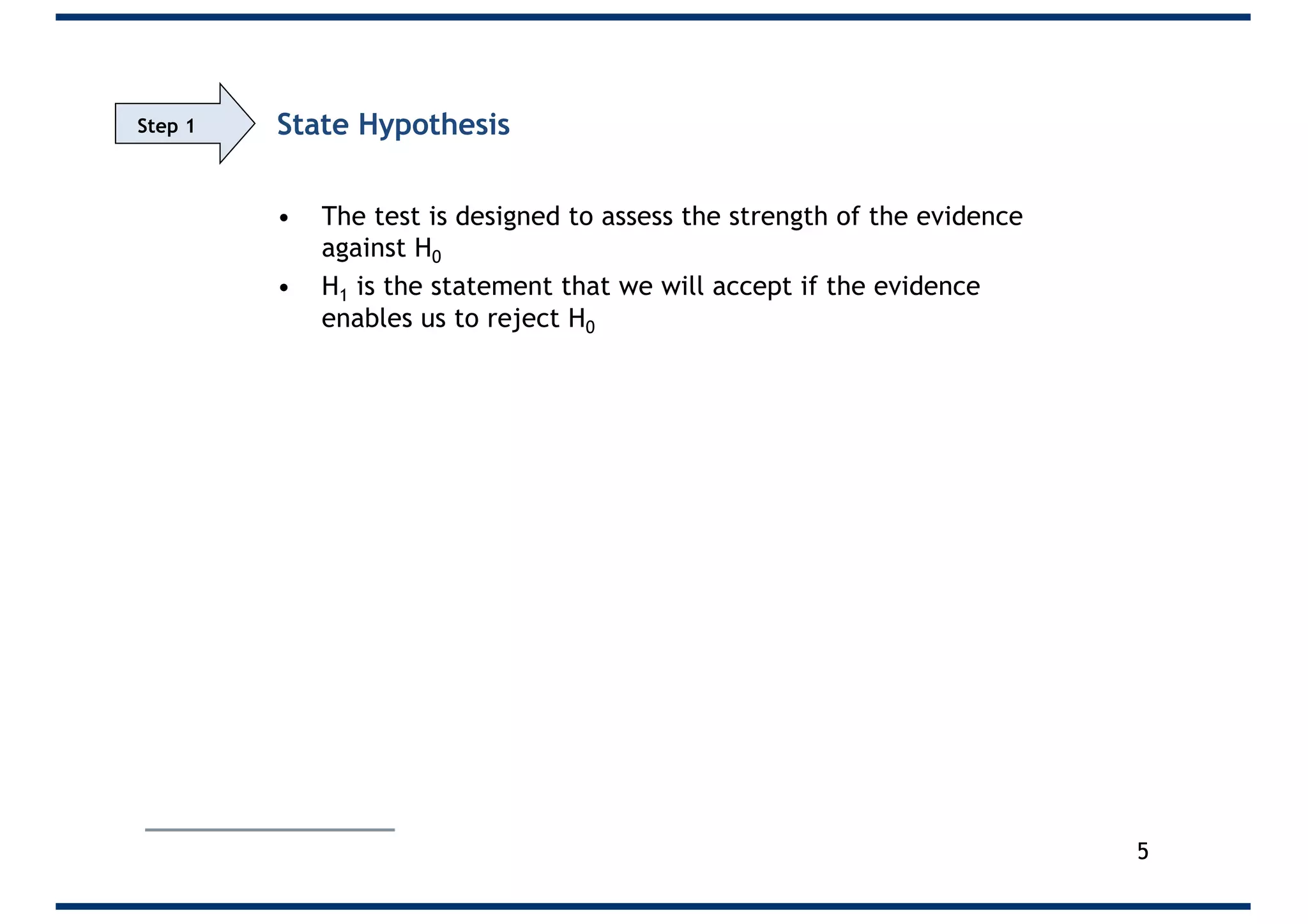 State Hypothesis
• The test is designed to assess the strength of the evidence
against H0
• H1 is the statement that we will accept if the evidence
enables us to reject H0
5
Step 1
 