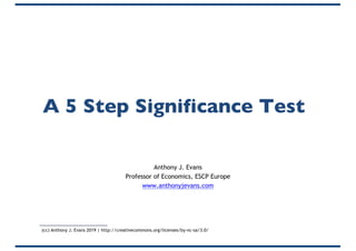 A 5 Step Significance Test
Anthony J. Evans
Professor of Economics, ESCP Europe
www.anthonyjevans.com
(cc) Anthony J. Evans 2019 | http://creativecommons.org/licenses/by-nc-sa/3.0/
 
