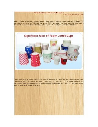 "Significant Facts of Paper Coffee Cups"
- That Everyone Should Know

Paper cups are now in extreme use. They are used in trains, schools, office, malls and hospitals. The
main motto is to serve hot drinks or cold drinks. Coffee and tea are two most consumed beverages in
the world. There are millions of coffee and tea lovers in the world, who are addicted to them.

These paper cups also have majority use to serve coffee and tea. They are also called as coffee cups.
They come in different shapes and styles, that everyone can found their choice. Apart from that, they
are made of paper and paper is one of the most biodegradable substances. For that these paper coffee
cups become more popular nowadays.

 