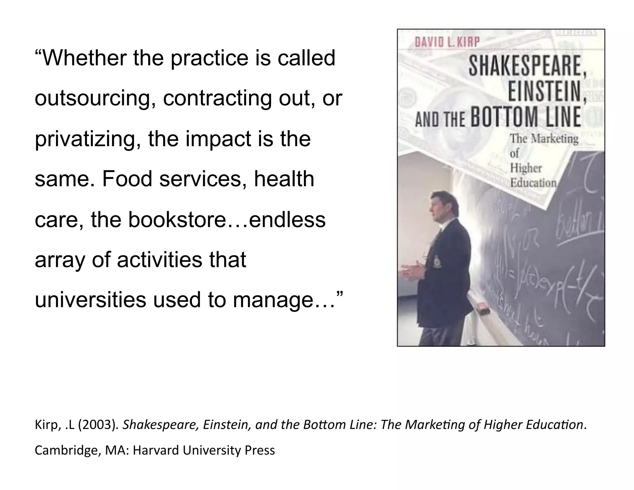 “Whether the practice is called
outsourcing, contracting out, or
privatizing, the impact is the
same. Food services, health
care, the bookstore…endless
array of activities that
universities used to manage…”
Kirp,	
  .L	
  (2003).	
  Shakespeare,	
  Einstein,	
  and	
  the	
  Bo3om	
  Line:	
  The	
  Marke9ng	
  of	
  Higher	
  Educa9on.	
  
Cambridge,	
  MA:	
  Harvard	
  University	
  Press	
  	
  
 