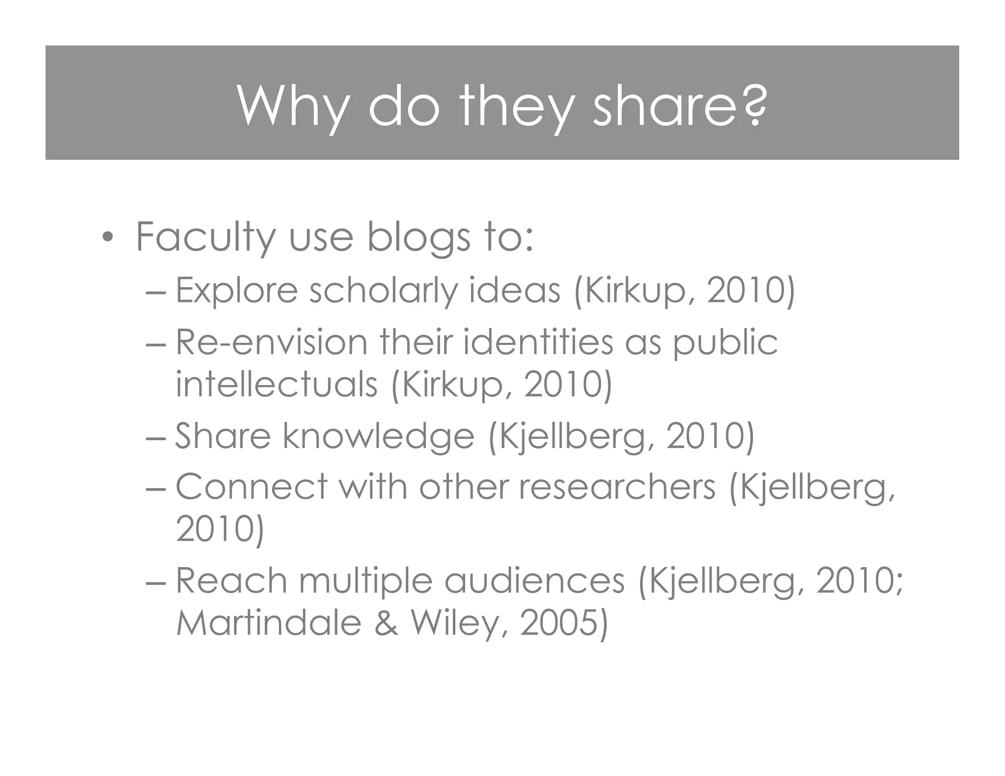 Why do they share?
•  Faculty use blogs to:
– Explore scholarly ideas (Kirkup, 2010)
– Re-envision their identities as public
intellectuals (Kirkup, 2010)
– Share knowledge (Kjellberg, 2010)
– Connect with other researchers (Kjellberg,
2010)
– Reach multiple audiences (Kjellberg, 2010;
Martindale & Wiley, 2005)
 