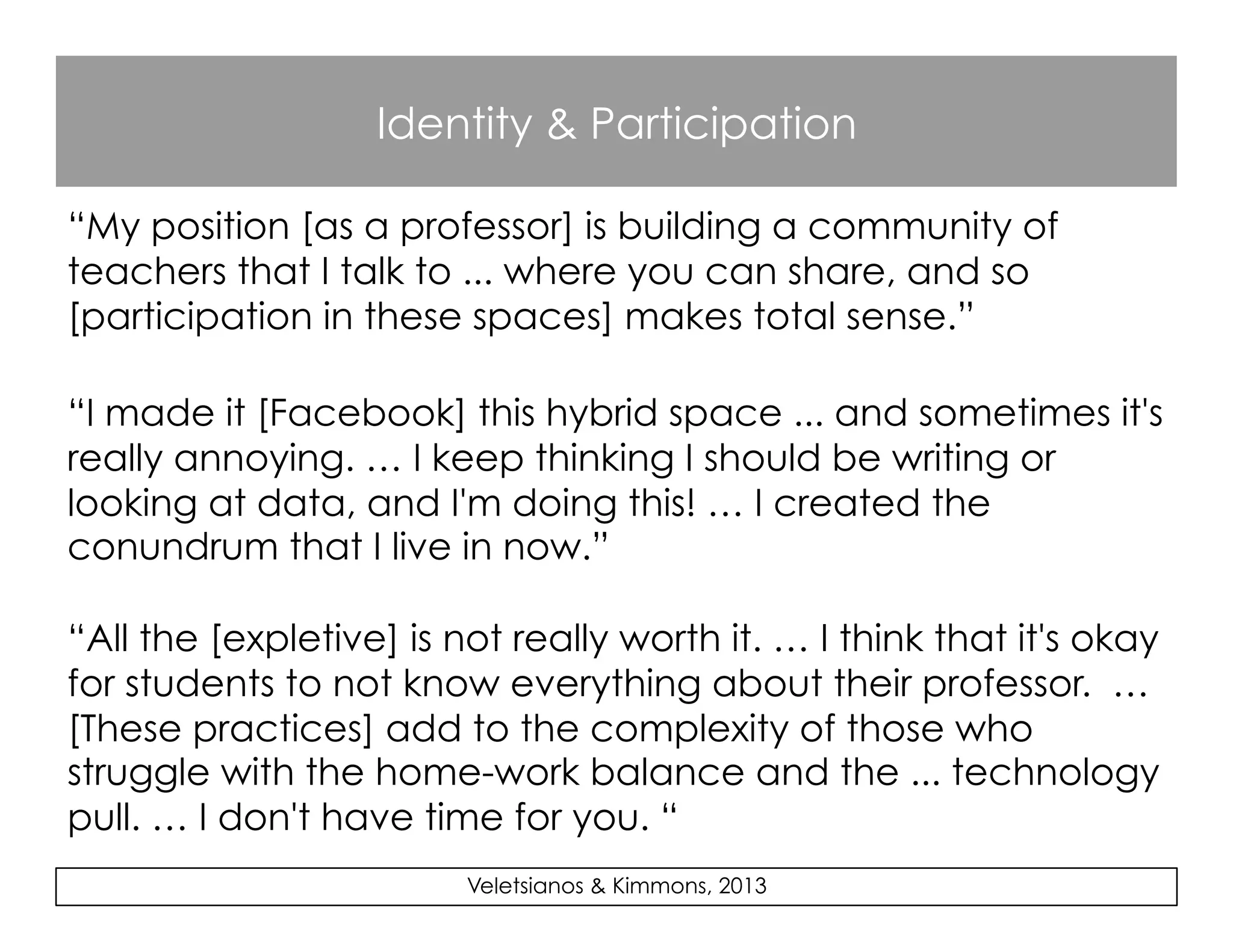 Identity & Participation
“I made it [Facebook] this hybrid space ... and sometimes it's
really annoying. … I keep thinking I should be writing or
looking at data, and I'm doing this! … I created the
conundrum that I live in now.”
“My position [as a professor] is building a community of
teachers that I talk to ... where you can share, and so
[participation in these spaces] makes total sense.”
“All the [expletive] is not really worth it. … I think that it's okay
for students to not know everything about their professor. …
[These practices] add to the complexity of those who
struggle with the home-work balance and the ... technology
pull. … I don't have time for you. “
Veletsianos & Kimmons, 2013
 