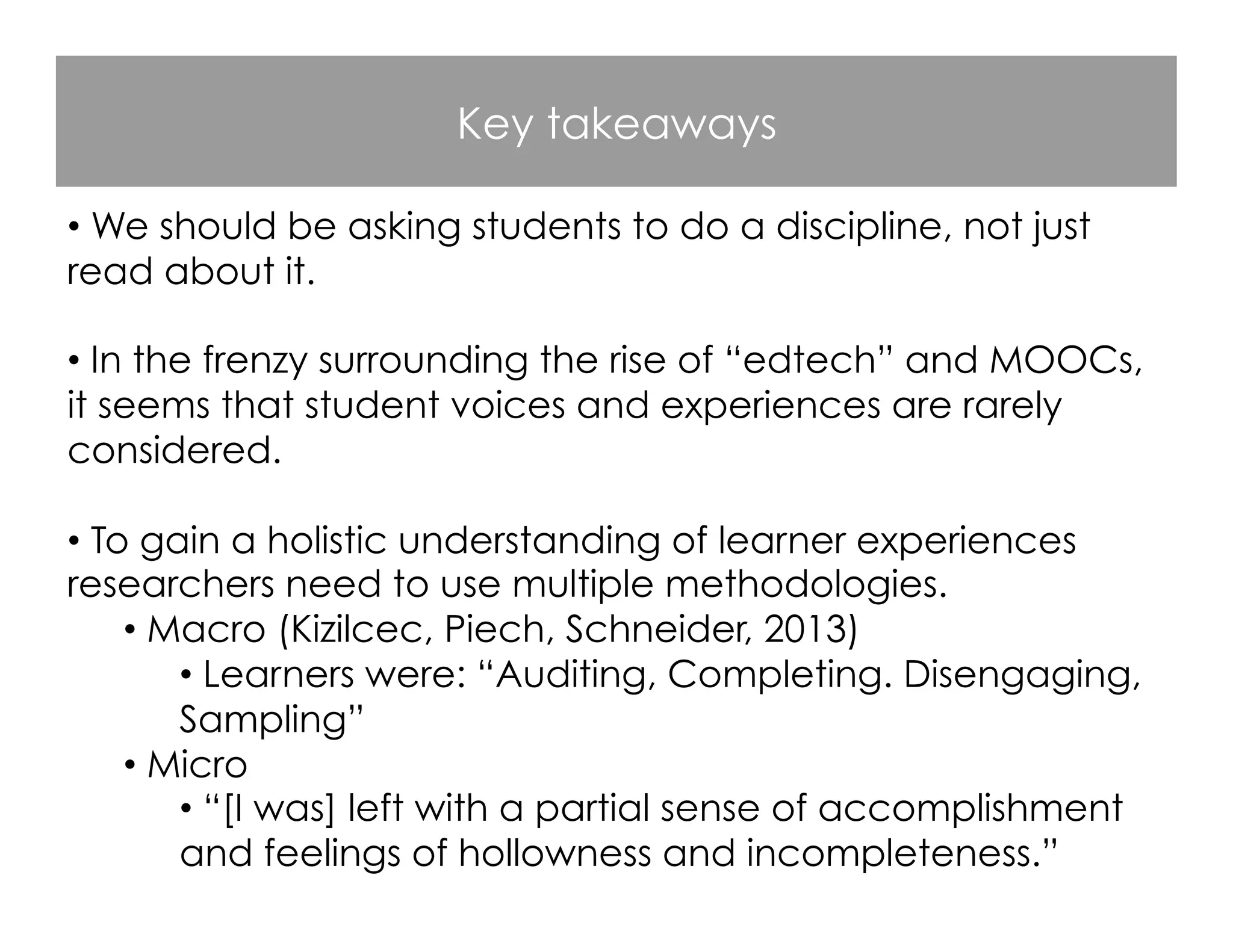 Key takeaways
• We should be asking students to do a discipline, not just
read about it.
• In the frenzy surrounding the rise of “edtech” and MOOCs,
it seems that student voices and experiences are rarely
considered.
• To gain a holistic understanding of learner experiences
researchers need to use multiple methodologies.
• Macro (Kizilcec, Piech, Schneider, 2013)
• Learners were: “Auditing, Completing. Disengaging,
Sampling”
• Micro
• “[I was] left with a partial sense of accomplishment
and feelings of hollowness and incompleteness.”
 