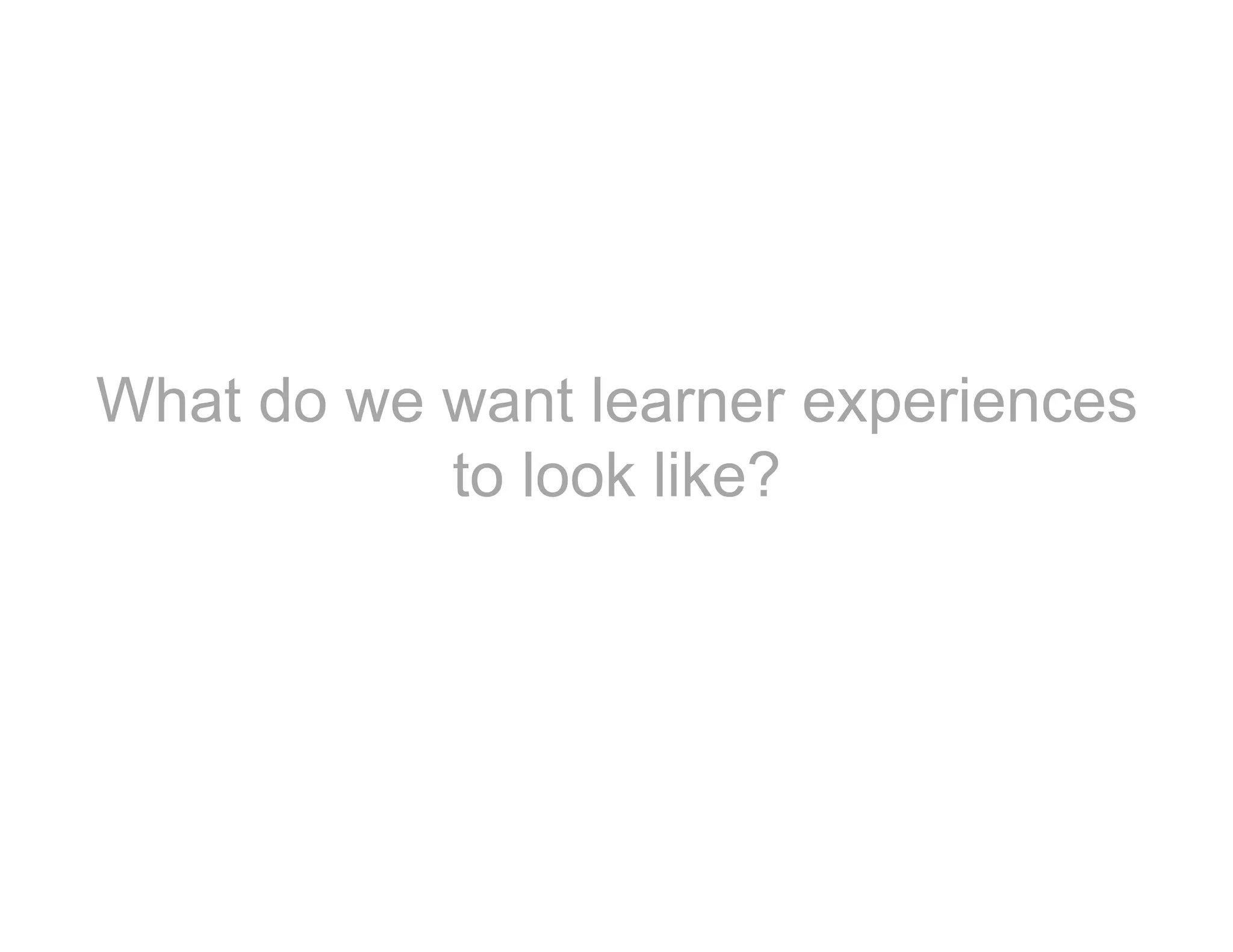 What do we want learner experiences
to look like?
 