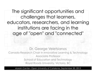 Dr. George Veletsianos
Canada Research Chair in Innovative Learning & Technology
Associate Professor
School of Education and Technology
Royal Roads University, Victoria, BC
eLearn Center– Open University of Catalonia, September 30, 2013
The significant opportunities and
challenges that learners,
educators, researchers, and learning
institutions are facing in the
age of "open" and "connected"
 