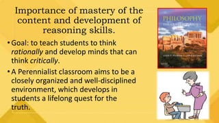 Importance of mastery of the
content and development of
reasoning skills.
•Goal: to teach students to think
rationally and develop minds that can
think critically.
•A Perennialist classroom aims to be a
closely organized and well-disciplined
environment, which develops in
students a lifelong quest for the
truth.
 
