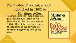 The Paideia Proposal, a book
published in 1982 by
Mortimer Adler.
• Teachers using the Paideia program
give lectures 10% to15% of the
time, conduct Socratic seminars for
15% to 20% of the time, and coach
the students on academic topics
the remaining 60% to 70% of the
time.
 