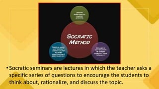 •Socratic seminars are lectures in which the teacher asks a
specific series of questions to encourage the students to
think about, rationalize, and discuss the topic.
 