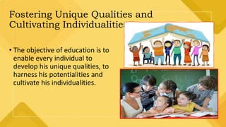 Fostering Unique Qualities and
Cultivating Individualities.
• The objective of education is to
enable every individual to
develop his unique qualities, to
harness his potentialities and
cultivate his individualities.
 