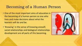 Becoming of a Human Person
• One of the most important aims of education is
the becoming of a human person as one who
lives and make decisions about what the
learners will do and be.
• ‘Knowing’ in the sense of knowing oneself,
social relationships and biological relationships
development are all parts of this becoming.
 
