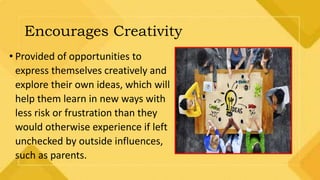 Encourages Creativity
• Provided of opportunities to
express themselves creatively and
explore their own ideas, which will
help them learn in new ways with
less risk or frustration than they
would otherwise experience if left
unchecked by outside influences,
such as parents.
 