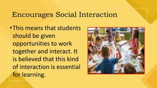 Encourages Social Interaction
•This means that students
should be given
opportunities to work
together and interact. It
is believed that this kind
of interaction is essential
for learning.
 