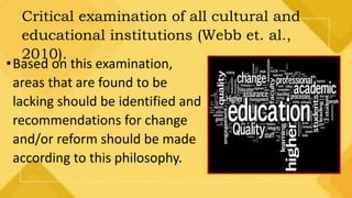 Critical examination of all cultural and
educational institutions (Webb et. al.,
2010).
•Based on this examination,
areas that are found to be
lacking should be identified and
recommendations for change
and/or reform should be made
according to this philosophy.
 