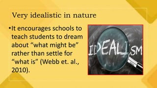 Very idealistic in nature
•It encourages schools to
teach students to dream
about “what might be”
rather than settle for
“what is” (Webb et. al.,
2010).
 