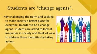 Students are “change agents”.
• By challenging the norm and seeking
to make society a better place for
everyone. In order to be a change
agent, students are asked to look at
inequities in society and think of ways
to address these inequities by taking
action.
 