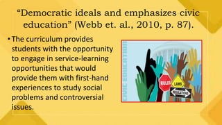 “Democratic ideals and emphasizes civic
education” (Webb et. al., 2010, p. 87).
•The curriculum provides
students with the opportunity
to engage in service-learning
opportunities that would
provide them with first-hand
experiences to study social
problems and controversial
issues.
 