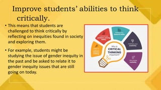 Improve students’ abilities to think
critically.
• This means that students are
challenged to think critically by
reflecting on inequities found in society
and exploring them.
• For example, students might be
studying the issue of gender inequity in
the past and be asked to relate it to
gender inequity issues that are still
going on today.
 