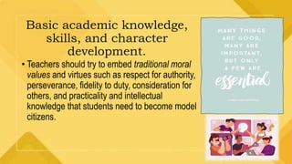 Basic academic knowledge,
skills, and character
development.
• Teachers should try to embed traditional moral
values and virtues such as respect for authority,
perseverance, fidelity to duty, consideration for
others, and practicality and intellectual
knowledge that students need to become model
citizens.
 