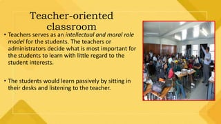 Teacher-oriented
classroom
• Teachers serves as an intellectual and moral role
model for the students. The teachers or
administrators decide what is most important for
the students to learn with little regard to the
student interests.
• The students would learn passively by sitting in
their desks and listening to the teacher.
 