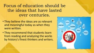 Focus of education should be
the ideas that have lasted
over centuries.
• They believe the ideas are as relevant
and meaningful today as when they
were written.
• They recommend that students learn
from reading and analyzing the works
by history's finest thinkers and writers.
 