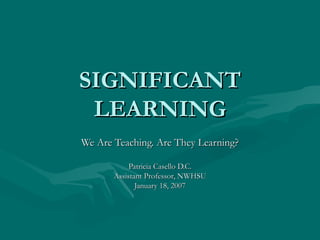 SIGNIFICANT LEARNING We Are Teaching. Are They Learning? Patricia Casello D.C. Assistant Professor, NWHSU January 18, 2007 