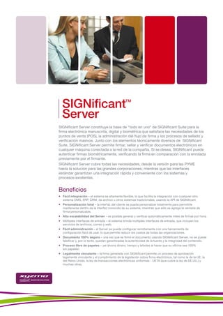 SIGNificant                                     TM



  Server
SIGNificant Server constituye la base de “todo en uno” de SIGNificant Suite para la
firma electrónica manuscrita, digital y biométrica que satisface las necesidades de los
puntos de venta (POS), la administración del flujo de firma y los procesos de sellado y
verificación masivos. Junto con los elementos técnicamente diversos de SIGNificant
Suite, SIGNificant Server permite firmar, sellar y verificar documentos electrónicos en
cualquier máquina conectada a la red de la compañía. Si se desea, SIGNificant puede
autenticar firmas biométricamente, verificando la firma en comparación con la enrolada
previamente por el firmante.
SIGNificant Server cubre todas las necesidades, desde la versión para las PYME
hasta la solución para las grandes corporaciones, mientras que las interfaces
estándar garantizan una integración rápida y conveniente con los sistemas y
procesos existentes.


Beneficios
• Fácil integración – el sistema es altamente flexible, lo que facilita la integración con cualquier otro
  sistema DMS, ERP, CRM, de archivo u otros sistemas tradicionales, usando la API de SIGNificant.
• Personalización total – la interfaz del cliente se puede personalizar totalmente para permitirle
  mantenerse dentro de la interfaz conocida de su sistema, mientras que sólo se agrega la ventana de
  firma personalizable.
• Alta escalabilidad del Server – es posible generar y verificar automáticamente miles de firmas por hora.
• Múltiples interfaces de entrada – el sistema brinda múltiples interfaces de entrada, que incluyen los
  servicios de archivos, correo y web.
• Fácil administración – el Server se puede configurar remotamente con una herramienta de
  configuración fácil de usar, lo que permite reducir los costos de todas las organizaciones.
• Documento 100% seguro – una vez que se firmó el documento usando SIGNificant Server, no se puede
  falsificar y, por lo tanto, quedan garantizadas la autenticidad de la fuente y la integridad del contenido.
• Proceso libre de papeles – ¡se ahorra dinero, tiempo y árboles al hacer que su oficina sea 100%
  sin papeles!
• Legalmente vinculante – la firma generada con SIGNificant permite un proceso de aprobación
  legamente vinculante y el cumplimiento de la legislación sobre firma electrónica, tal como la de la UE, la
  del Reino Unido, la ley de transacciones electrónicas uniformes - UETA (que cubre la ley de EE.UU.) y
  muchas otras.
 