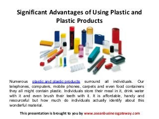 Significant Advantages of Using Plastic and
Plastic Products
This presentation is brought to you by www.aseanbusinessgateway.com
Numerous plastic and plastic products surround all individuals. Our
telephones, computers, mobile phones, carpets and even food containers
they all might contain plastic. Individuals store their meal in it, drink water
with it and even brush their teeth with it. It is affordable, handy and
resourceful but how much do individuals actually identify about this
wonderful material.
 