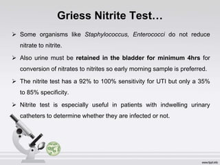 Griess Nitrite Test…
 Some organisms like Staphylococcus, Enterococci do not reduce
nitrate to nitrite.
 Also urine must be retained in the bladder for minimum 4hrs for
conversion of nitrates to nitrites so early morning sample is preferred.
 The nitrite test has a 92% to 100% sensitivity for UTI but only a 35%
to 85% specificity.
 Nitrite test is especially useful in patients with indwelling urinary
catheters to determine whether they are infected or not.
 