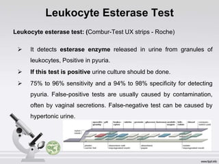 Leukocyte Esterase Test
Leukocyte esterase test: (Combur-Test UX strips - Roche)
 It detects esterase enzyme released in urine from granules of
leukocytes, Positive in pyuria.
 If this test is positive urine culture should be done.
 75% to 96% sensitivity and a 94% to 98% specificity for detecting
pyuria. False-positive tests are usually caused by contamination,
often by vaginal secretions. False-negative test can be caused by
hypertonic urine.
 
