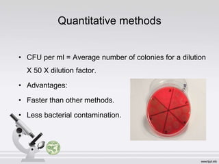 Quantitative methods
• CFU per ml = Average number of colonies for a dilution
X 50 X dilution factor.
• Advantages:
• Faster than other methods.
• Less bacterial contamination.
 