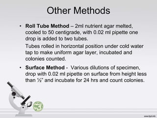 Other Methods
• Roll Tube Method – 2ml nutrient agar melted,
cooled to 50 centigrade, with 0.02 ml pipette one
drop is added to two tubes.
Tubes rolled in horizontal position under cold water
tap to make uniform agar layer, incubated and
colonies counted.
• Surface Method - Various dilutions of specimen,
drop with 0.02 ml pipette on surface from height less
than ½” and incubate for 24 hrs and count colonies.
 