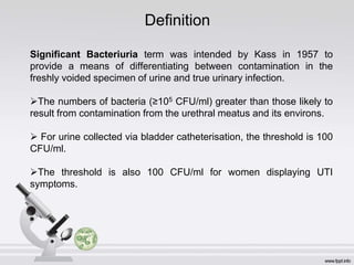 Definition
Significant Bacteriuria term was intended by Kass in 1957 to
provide a means of differentiating between contamination in the
freshly voided specimen of urine and true urinary infection.
The numbers of bacteria (≥105 CFU/ml) greater than those likely to
result from contamination from the urethral meatus and its environs.
 For urine collected via bladder catheterisation, the threshold is 100
CFU/ml.
The threshold is also 100 CFU/ml for women displaying UTI
symptoms.
 