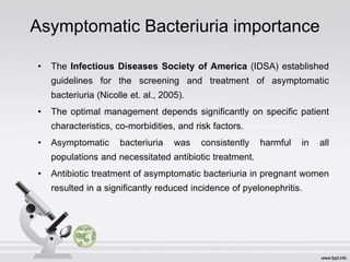 Asymptomatic Bacteriuria importance
• The Infectious Diseases Society of America (IDSA) established
guidelines for the screening and treatment of asymptomatic
bacteriuria (Nicolle et. al., 2005).
• The optimal management depends significantly on specific patient
characteristics, co-morbidities, and risk factors.
• Asymptomatic bacteriuria was consistently harmful in all
populations and necessitated antibiotic treatment.
• Antibiotic treatment of asymptomatic bacteriuria in pregnant women
resulted in a significantly reduced incidence of pyelonephritis.
 