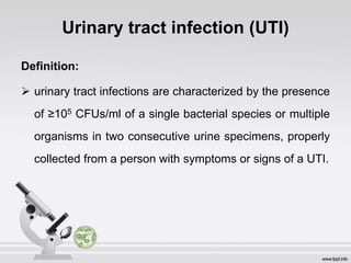 Urinary tract infection (UTI)
Definition:
 urinary tract infections are characterized by the presence
of ≥105 CFUs/ml of a single bacterial species or multiple
organisms in two consecutive urine specimens, properly
collected from a person with symptoms or signs of a UTI.
 
