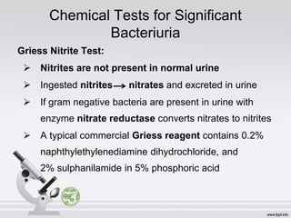 Chemical Tests for Significant
Bacteriuria
Griess Nitrite Test:
 Nitrites are not present in normal urine
 Ingested nitrites nitrates and excreted in urine
 If gram negative bacteria are present in urine with
enzyme nitrate reductase converts nitrates to nitrites
 A typical commercial Griess reagent contains 0.2%
naphthylethylenediamine dihydrochloride, and
2% sulphanilamide in 5% phosphoric acid
 