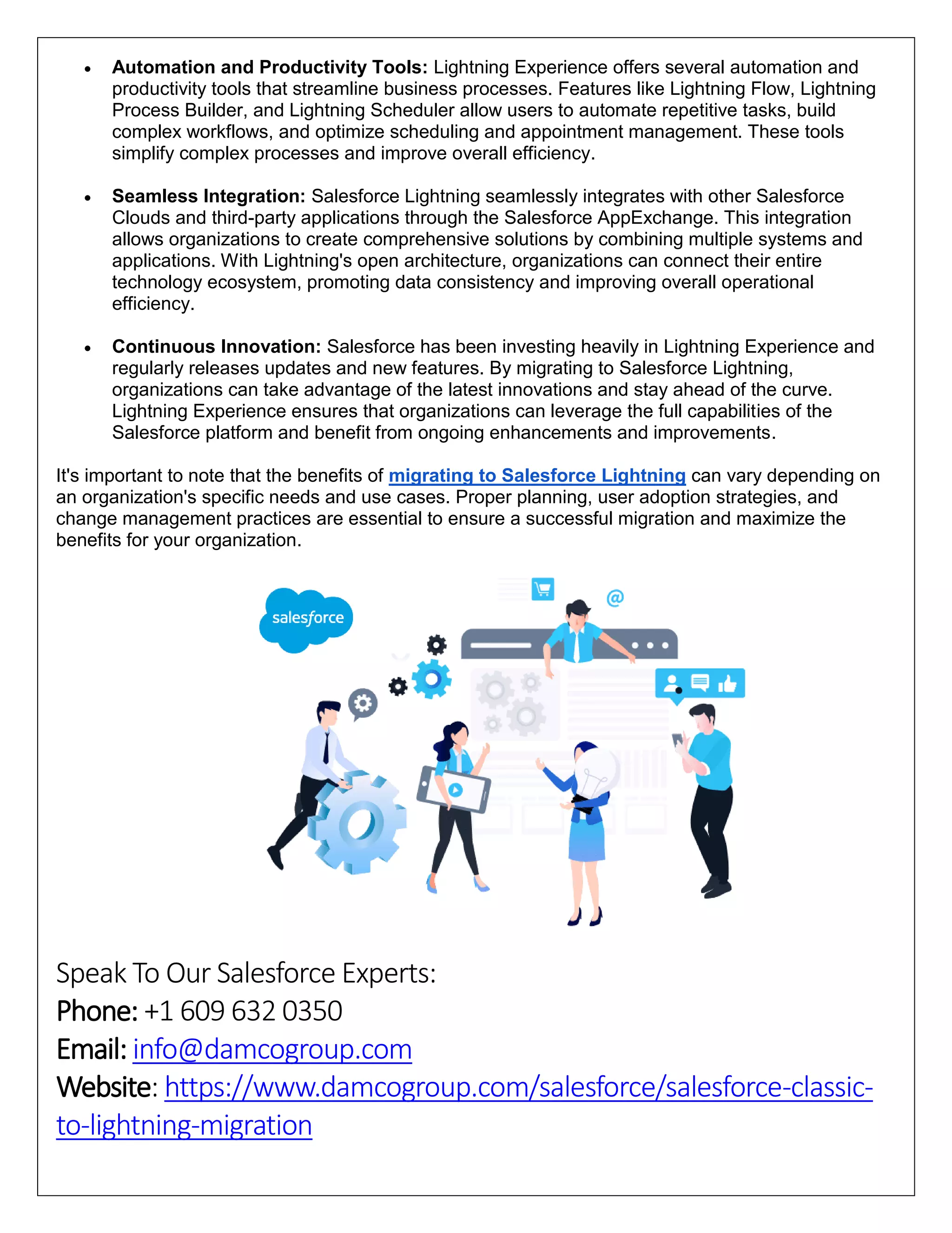  Automation and Productivity Tools: Lightning Experience offers several automation and
productivity tools that streamline business processes. Features like Lightning Flow, Lightning
Process Builder, and Lightning Scheduler allow users to automate repetitive tasks, build
complex workflows, and optimize scheduling and appointment management. These tools
simplify complex processes and improve overall efficiency.
 Seamless Integration: Salesforce Lightning seamlessly integrates with other Salesforce
Clouds and third-party applications through the Salesforce AppExchange. This integration
allows organizations to create comprehensive solutions by combining multiple systems and
applications. With Lightning's open architecture, organizations can connect their entire
technology ecosystem, promoting data consistency and improving overall operational
efficiency.
 Continuous Innovation: Salesforce has been investing heavily in Lightning Experience and
regularly releases updates and new features. By migrating to Salesforce Lightning,
organizations can take advantage of the latest innovations and stay ahead of the curve.
Lightning Experience ensures that organizations can leverage the full capabilities of the
Salesforce platform and benefit from ongoing enhancements and improvements.
It's important to note that the benefits of migrating to Salesforce Lightning can vary depending on
an organization's specific needs and use cases. Proper planning, user adoption strategies, and
change management practices are essential to ensure a successful migration and maximize the
benefits for your organization.
Speak To Our Salesforce Experts:
Phone: +1 609 632 0350
Email: info@damcogroup.com
Website: https://www.damcogroup.com/salesforce/salesforce-classic-
to-lightning-migration
 
