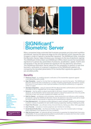 SIGNificant                                    TM



                     Biometric Server
                   Many companies today automate their business processes and document workflow
                   procedures, leaving the approval stage as the only element which requires the use
                   of paper in order to capture a handwritten signature. The SIGNificant Suite, including
                   the Biometric Server, helps introduce your company to the era of electronic signing.
                   The SIGNificant Online Client and SIGNificant Offline Client record the handwritten
                   signature of a person (by parameters of pressure, acceleration, speed, rhythm and
                   movements in the air) and embed the signature into the electronic document.
                   The SIGNificant Biometric Server allows for the possibility to perform a real-time
                   biometric verification of a person’s signature to the SIGNificant platform by
                   comparing the recorded parameters of his handwritten signatures against his
                   pre-enrolled profile.

                   Benefits
                   • Reduces Fraud – by enabling dynamic verification of the handwritten signature against
                     a pre-defined biometric profile.
                   • High Reliability – based on the fact that two signatures can never be the same. The SIGNificant
                     Biometric Server has been evaluated by a number of leading graphologists and forensic experts
                     that found it to have equal or even improved abilities of proving the authenticity of a signature
                     written on paper.
                   • Seamless Integration – using an extensive API that allows biometric authentications and enrollment
                     of profiles to be an integrated part of any legacy application.
                   • Dynamic – has the ability to adjust dynamically to all future, inherent changes in the person’s
                     signature. As the Biometric Server tracks each person's natural fluctuations over time, the profile
IDEAL FOR:           continues to learn and remains updated and reliable over time.
E-commerce         • Built for Speed – accelerates work processes, raises productivity and efficiency within existing
Medical              procedures. Using the SIGNificant Biometric Server, the electronic document cycle will no longer
Network Security     be broken solely for the purpose of capturing and authenticating a signature.
Banking
Legal Contracts    • Easy Management – the signature profile database is easily managed, enabling the administrator
Insurance            to perform a series of operations for each profile including suspending, resetting or deleting the profile.
Credit cards       • Paper Free Process – you will save money, time and trees by making your office 100% paperless!
Military
Manufacturing      • User Friendly – includes an intuitive graphical user interface for enrolling.
                   • Small Sized Profile Files – the Personal Profiles require only a few hundred bytes of storage
                     space regardless of the signature size and complexity.
                   • High Accuracy Level – by capturing all hand movements to guarantee the highest level of accuracy
                     and flexibility. A very accurate personal profile for authentication is created over time when a series
                     of signatures are accumulated for an individual.
 