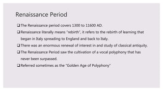 Renaissance Period
The Renaissance period covers 1300 to 11600 AD.
Renaissance literally means “rebirth”, it refers to the rebirth of learning that
began in Italy spreading to England and back to Italy.
There was an enormous renewal of interest in and study of classical antiquity.
The Renaissance Period saw the cultivation of a vocal polyphony that has
never been surpassed.
Referred sometimes as the “Golden Age of Polyphony”
 