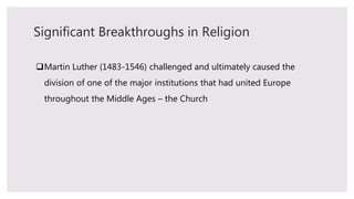 Significant Breakthroughs in Religion
Martin Luther (1483-1546) challenged and ultimately caused the
division of one of the major institutions that had united Europe
throughout the Middle Ages – the Church
 