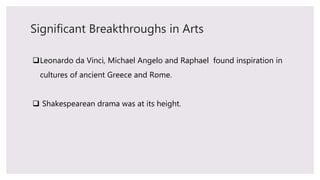 Significant Breakthroughs in Arts
Leonardo da Vinci, Michael Angelo and Raphael found inspiration in
cultures of ancient Greece and Rome.
 Shakespearean drama was at its height.
 