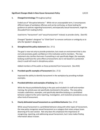 Significant Changes Made in New House Harassment Policy 1/4/19
1. Changed terminology (Throughout policy)
Ended use of "disruptive behavior." While not an unacceptable term, it encompasses
different types of workplace offenses and can be confusing, as those looking for
guidance on policies regarding harassment, and especially sexual harassment, might be
dissuaded from reading further.
Used terms "harassment" and "sexual harassment" instead, to provide clarity. (See #3)
Changed "Speaker's designee" to "Chief Clerk" to remove confusion or ambiguity as to
who the Speaker's designee is.
2. Strengthened the policy statement (Sec. 27.1)
The goal is now not only to provide protection, but create an environment that is also
civil and promotes public confidence in the institution and its members. The new
statement also clarifies that even if something is not specifically illegal, (for example,
bullying could have the same effect as harassment, but is not based on a protected
class) it could still result in disciplinary action.
Added members of the public as those protected from harassment. (See #10)
3. Provided specific examples of harassment (Sec. 27.2)
Improved the ability to identify harassment in the workplace by providing multiple
examples.
4. Provided definition and examples of bullying (Sec. 27.3)
While the House prohibited bullying in the past and included it in staff and member
training, the activity was not specifically mentioned in the policy. The new policy
includes a definition, examples, and specifically identifies bullying as a prohibited
behavior subject to the same reporting, investigation, and resolution procedures as any
other kind of harassment.
5. Clearly delineated sexual harassment as a prohibited behavior (Sec. 27.4)
While sexual harassment is a prohibited behavior along with other types of harassment,
the new policy recognizes sexual harassment as a category that raises unique issues
deserving of its own section. Not only does this emphasize the importance of
recognizing, reporting, and addressing sexual harassment, but it also makes finding
information about it easier.
 