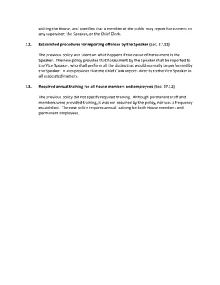 visiting the House, and specifies that a member of the public may report harassment to
any supervisor, the Speaker, or the Chief Clerk.
12. Established procedures for reporting offenses by the Speaker (Sec. 27.11)
The previous policy was silent on what happens if the cause of harassment is the
Speaker. The new policy provides that harassment by the Speaker shall be reported to
the Vice Speaker, who shall perform all the duties that would normally be performed by
the Speaker. It also provides that the Chief Clerk reports directly to the Vice Speaker in
all associated matters.
13. Required annual training for all House members and employees (Sec. 27.12)
The previous policy did not specify required training. Although permanent staff and
members were provided training, it was not required by the policy, nor was a frequency
established. The new policy requires annual training for both House members and
permanent employees.
 