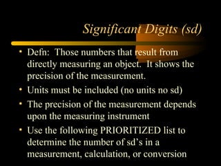 Significant Digits (sd) Defn:  Those numbers that result from directly measuring an object.  It shows the precision of the measurement. Units must be included (no units no sd) The precision of the measurement depends upon the measuring instrument Use the following PRIORITIZED list to determine the number of sd’s in a measurement, calculation, or conversion 