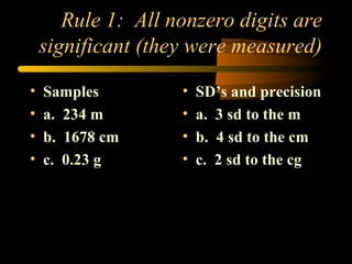 Rule 1:  All nonzero digits are significant (they were measured) Samples a.  234 m b.  1678 cm c.  0.23 g SD’s and precision a.  3 sd to the m b.  4 sd to the cm c.  2 sd to the cg 